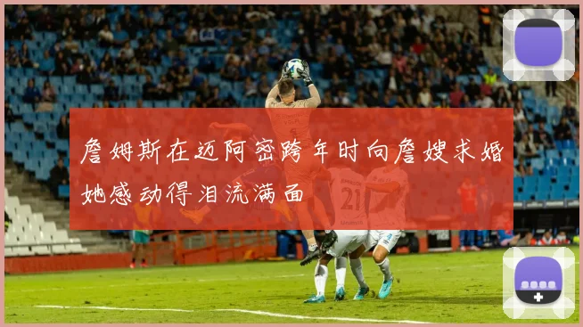 詹姆斯在迈阿密跨年时向詹嫂求婚她感动得泪流满面