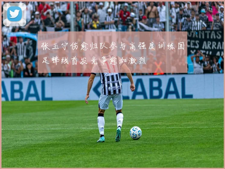 张玉宁伤愈归队参与高强度训练国足锋线首发竞争愈加激烈