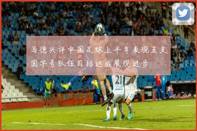 马德兴评中国足球上半年表现五支国字号队伍目标达成展现进步