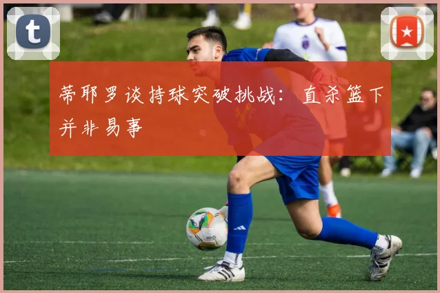 蒂耶罗谈持球突破挑战：直杀篮下并非易事