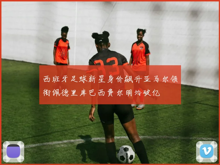 西班牙足球新星身价飙升亚马尔领衔佩德里库巴西费尔明均破亿
