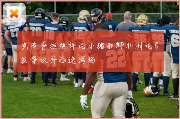 克洛普拒绝评论小猪狂野非洲论引发争议并迅速离场