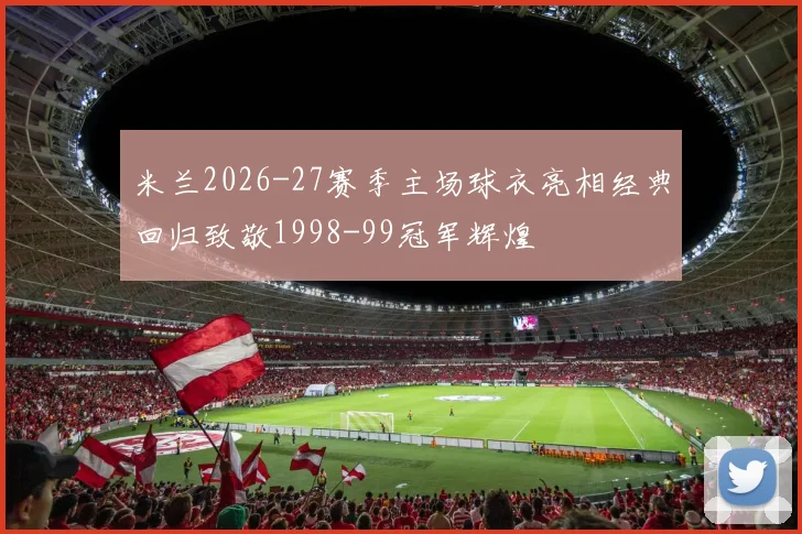 米兰2026-27赛季主场球衣亮相经典回归致敬1998-99冠军辉煌