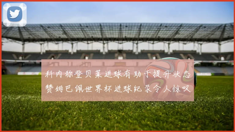 科内称登贝莱进球有助于提升状态赞姆巴佩世界杯进球纪录令人惊叹