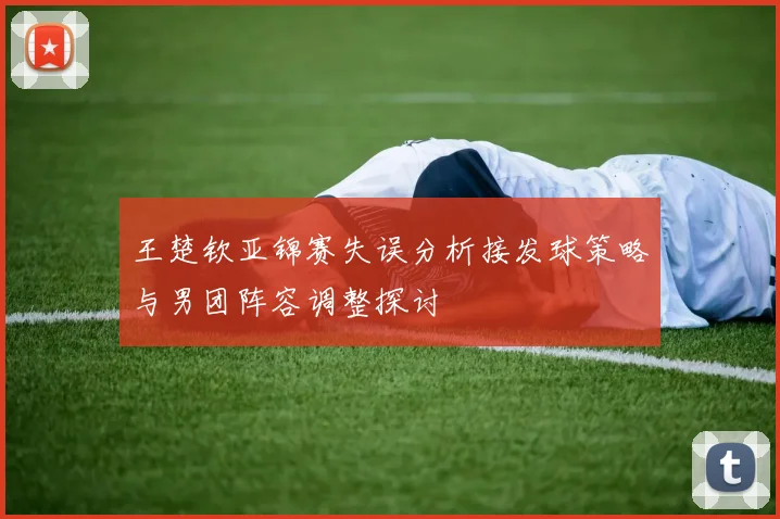 王楚钦亚锦赛失误分析接发球策略与男团阵容调整探讨