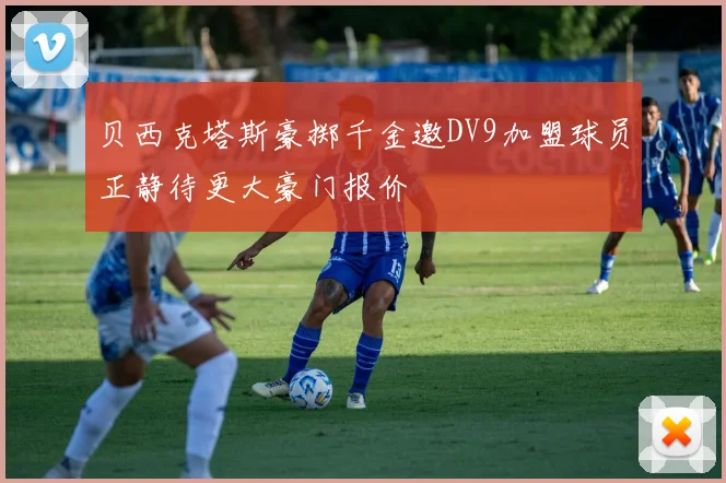 贝西克塔斯豪掷千金邀DV9加盟球员正静待更大豪门报价