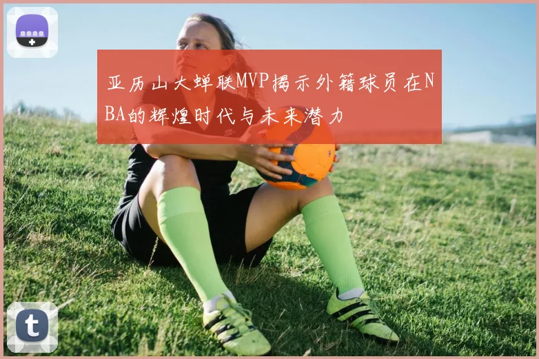 亚历山大蝉联MVP揭示外籍球员在NBA的辉煌时代与未来潜力