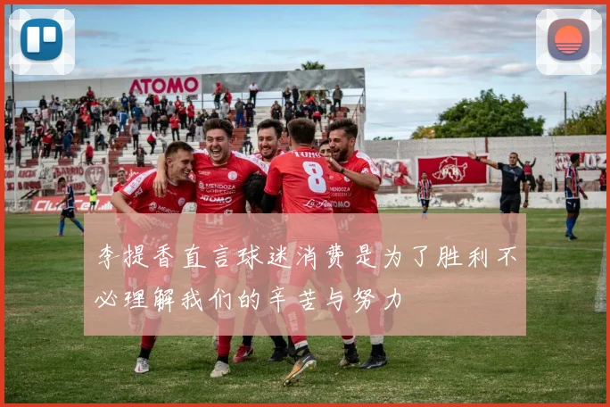 李提香直言球迷消费是为了胜利不必理解我们的辛苦与努力