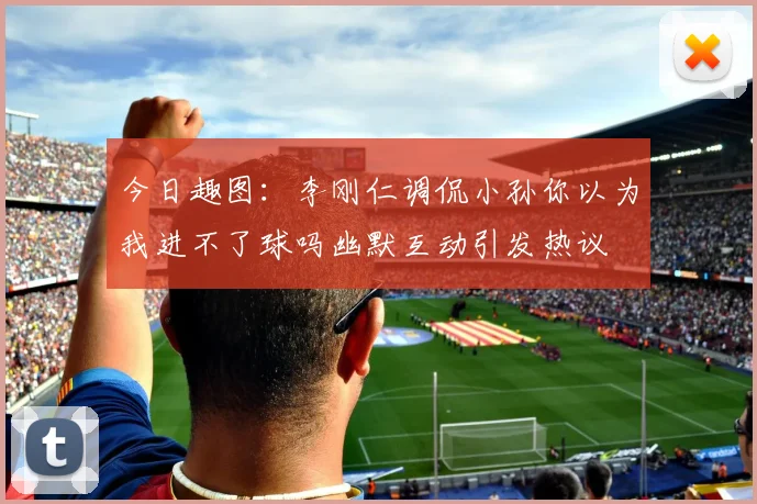 今日趣图：李刚仁调侃小孙你以为我进不了球吗幽默互动引发热议