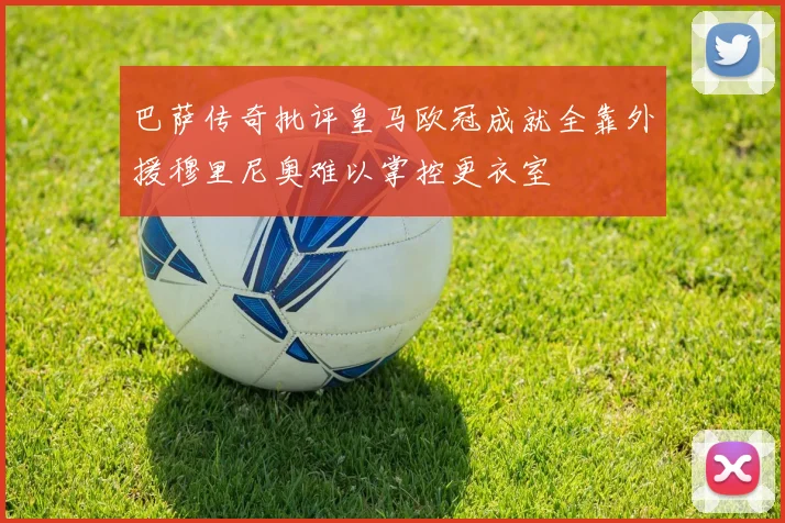 巴萨传奇批评皇马欧冠成就全靠外援穆里尼奥难以掌控更衣室