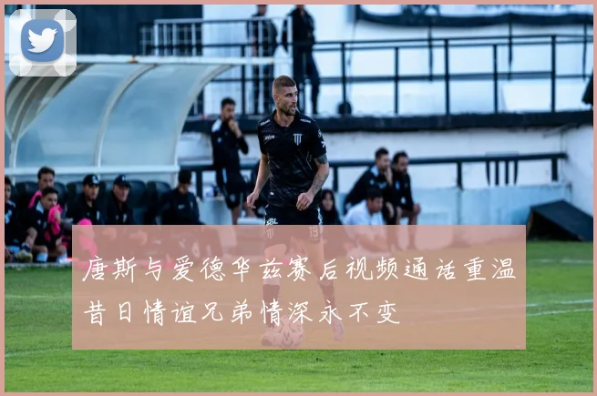 唐斯与爱德华兹赛后视频通话重温昔日情谊兄弟情深永不变