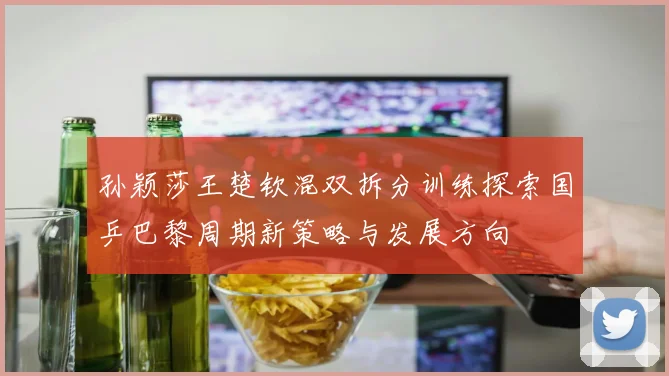 孙颖莎王楚钦混双拆分训练探索国乒巴黎周期新策略与发展方向
