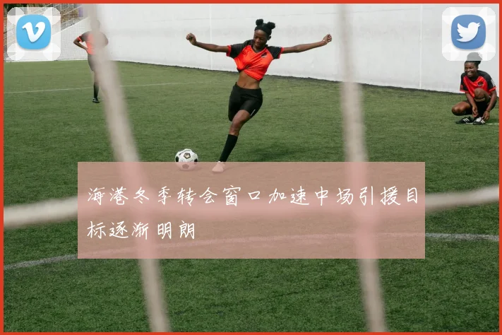 海港冬季转会窗口加速中场引援目标逐渐明朗