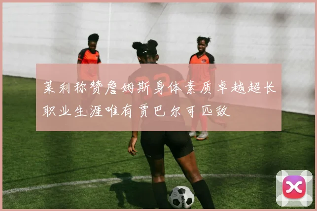 莱利称赞詹姆斯身体素质卓越超长职业生涯唯有贾巴尔可匹敌