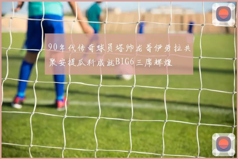 90年代传奇球员塔帅龙哥伊劳拉共聚安提瓜科成就BIG6三席辉煌