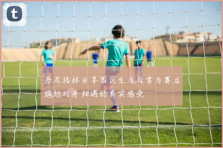 丹尼格林分享园区生活日常与赛后尴尬对手相遇的真实感受
