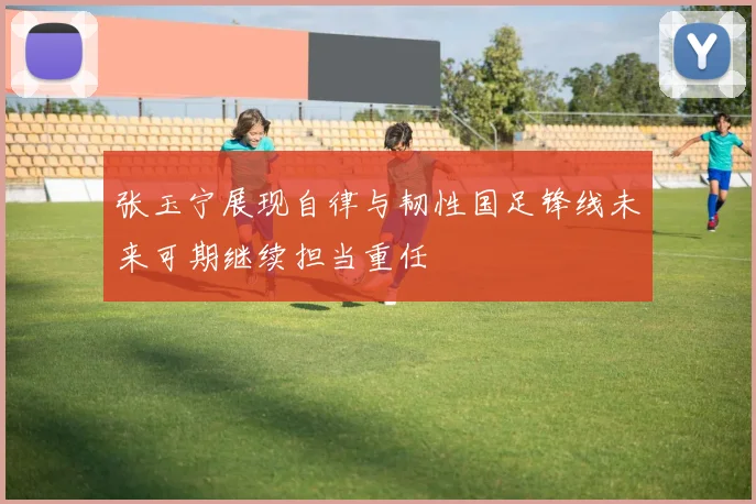 张玉宁展现自律与韧性国足锋线未来可期继续担当重任