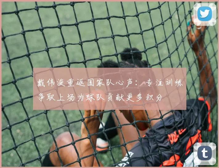 戴伟浚重返国家队心声：专注训练争取上场为球队贡献更多积分