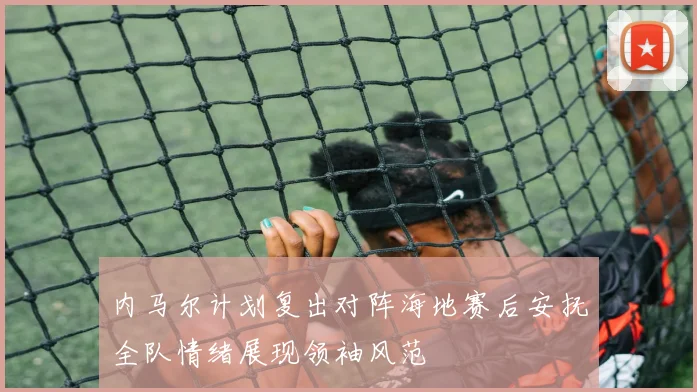 内马尔计划复出对阵海地赛后安抚全队情绪展现领袖风范