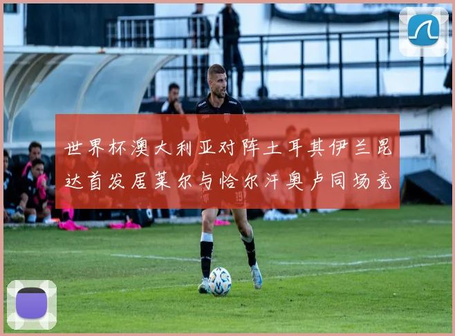世界杯澳大利亚对阵土耳其伊兰昆达首发居莱尔与恰尔汗奥卢同场竞技