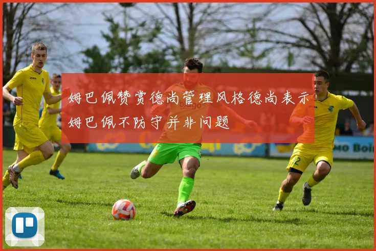 姆巴佩赞赏德尚管理风格德尚表示姆巴佩不防守并非问题