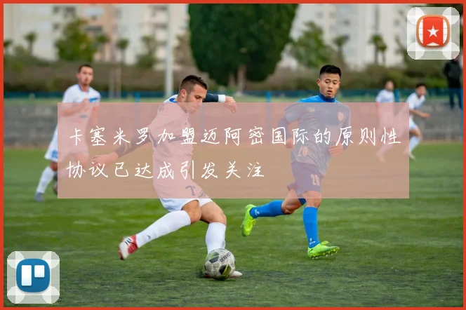 卡塞米罗加盟迈阿密国际的原则性协议已达成引发关注
