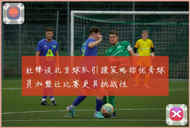 杜锋谈北京球队引援策略称优秀球员加盟让比赛更具挑战性