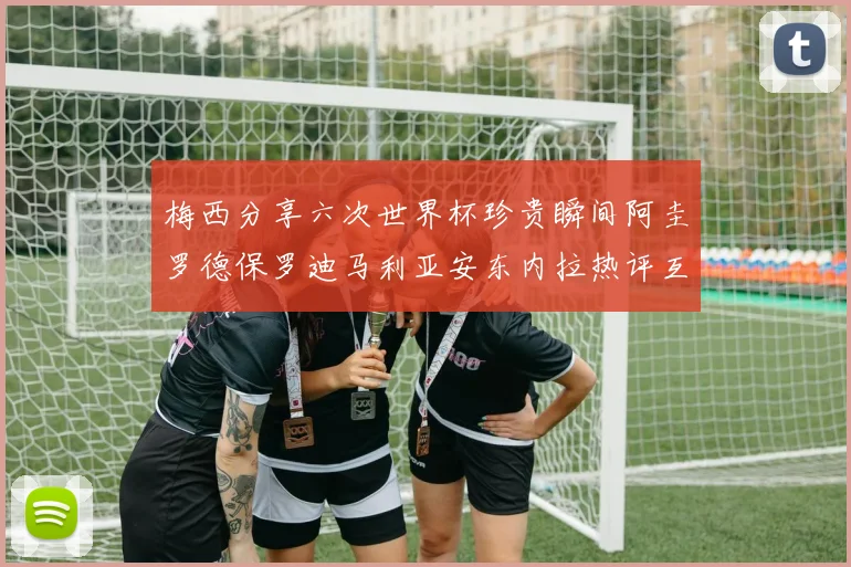 梅西分享六次世界杯珍贵瞬间阿圭罗德保罗迪马利亚安东内拉热评互动