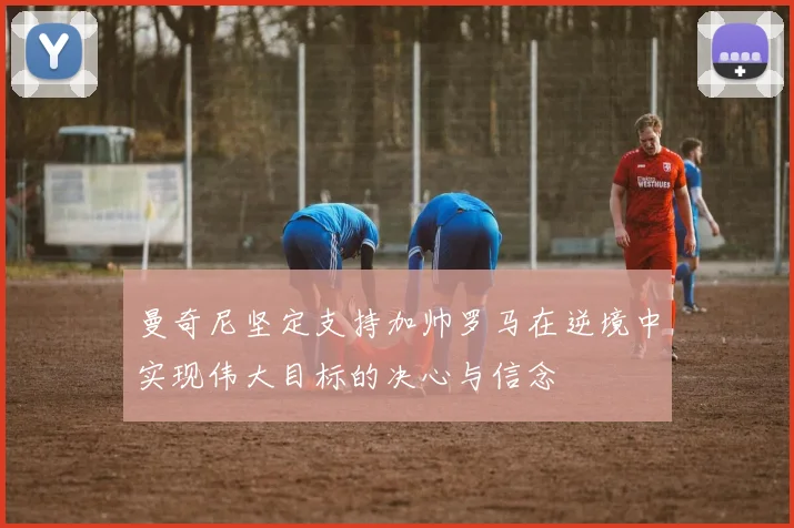 曼奇尼坚定支持加帅罗马在逆境中实现伟大目标的决心与信念