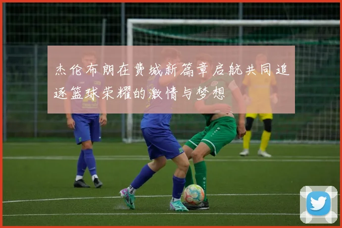 杰伦布朗在费城新篇章启航共同追逐篮球荣耀的激情与梦想