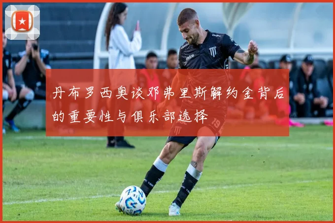 丹布罗西奥谈邓弗里斯解约金背后的重要性与俱乐部选择