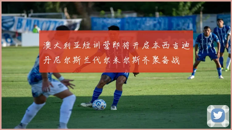 澳大利亚短训营即将开启本西吉迪丹尼尔斯兰代尔米尔斯齐聚备战