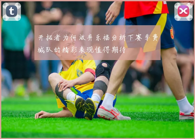 开拓者为何放弃乐福分析下赛季费城队的精彩表现值得期待